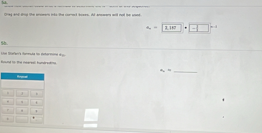 Drag and drop the answers into the correct boxes. All answers will not be used.
a_n=|2,187 - 2/3  n-1
5b. 
Use Stefan's formula to determine a_15. 
Round to the nearest hundredths.
a_napprox _ 
Keypad
1 2 3
4 5 6
7 8 9