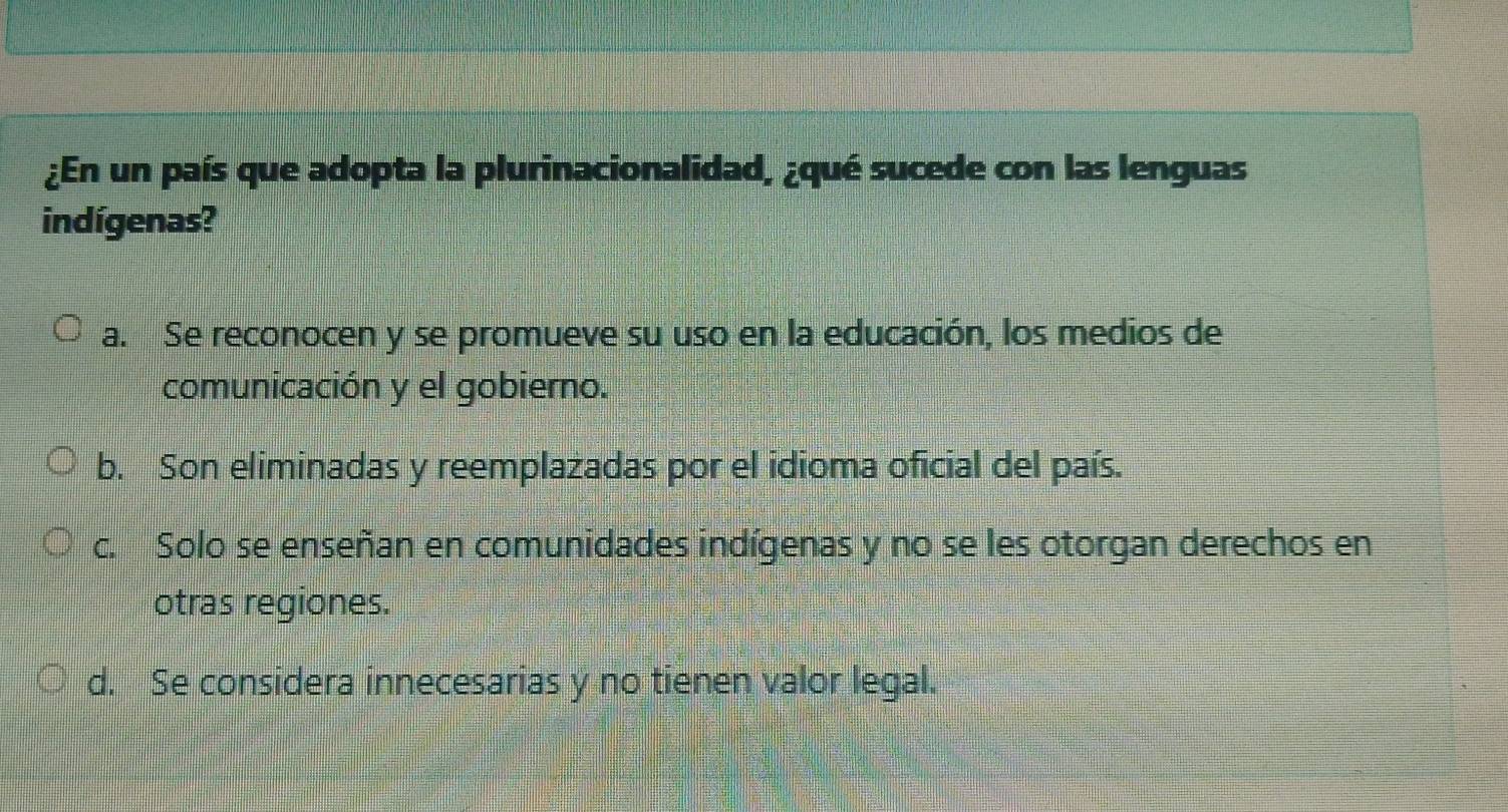 ¿En un país que adopta la plurinacionalidad, ¿qué sucede con las lenguas
indígenas?
a. Se reconocen y se promueve su uso en la educación, los medios de
comunicación y el gobierno.
b. Son eliminadas y reemplazadas por el idioma oficial del país.
c. Solo se enseñan en comunidades indígenas y no se les otorgan derechos en
otras regiones.
d. Se considera innecesarias y no tienen valor legal.