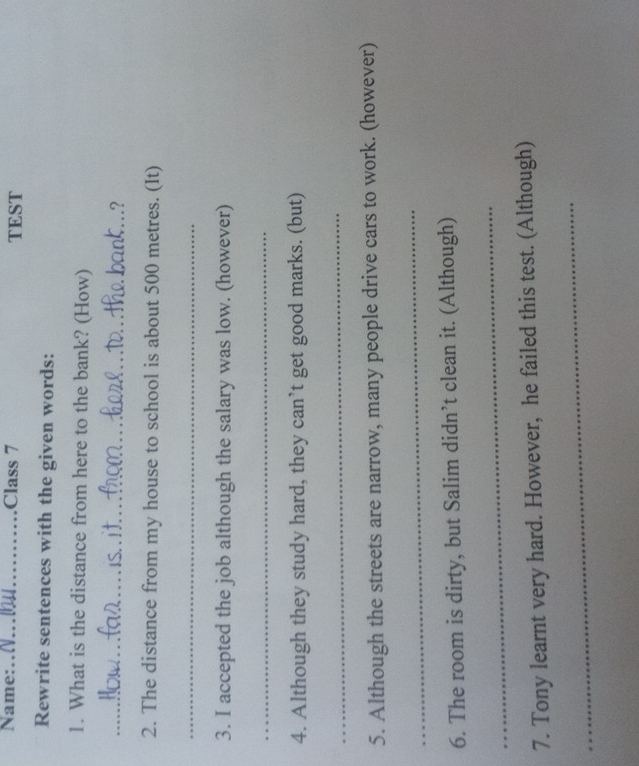 Name:_ Class 7 TEST 
Rewrite sentences with the given words: 
1. What is the distance from here to the bank? (How) 
_.? 
2. The distance from my house to school is about 500 metres. (It) 
_ 
3. I accepted the job although the salary was low. (however) 
_ 
4. Although they study hard, they can’t get good marks. (but) 
_ 
5. Although the streets are narrow, many people drive cars to work. (however) 
_ 
6. The room is dirty, but Salim didn’t clean it. (Although) 
_ 
7. Tony learnt very hard. However, he failed this test. (Although) 
_