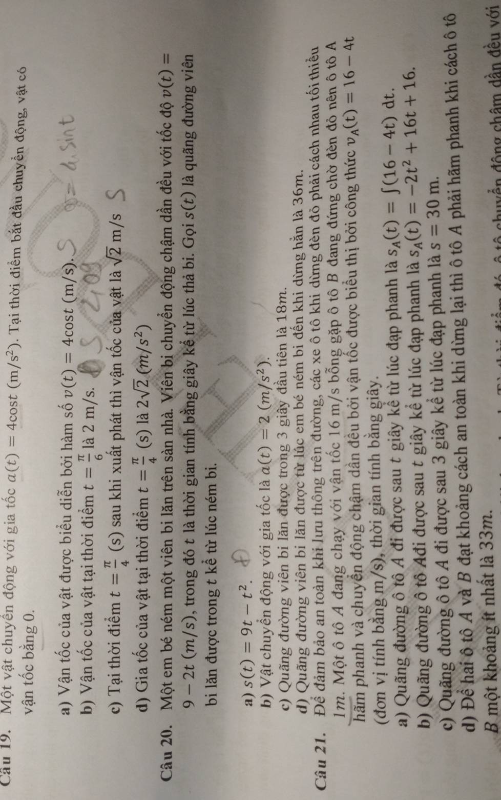 Cầu 19. Một vật chuyên động với gia tốc a(t)=4cos t(m/s^2). Tại thời điểm bắt đầu chuyển động, vật có
vận tốc bằng 0.
a) Vận tốc của vật được biểu diễn bởi hàm số v(t)=4cos t(m/s).
b) Vận tốc của vật tại thời điểm t= π /6  là 2 m/s.
c) Tại thời điểm t= π /4  (s  sau khi xuất phát thì vận tốc của vật là sqrt(2)m/s
d) Gia tốc của vật tại thời điểm t= π /4  (s) là 2sqrt(2)(m/s^2)
Câu 20. Một em bé ném một viên bi lăn trên sàn nhà. Viên bi chuyển động chậm dần đều với tốc độ v(t)=
9-2t(m/s) 0, trong đó t là thời gian tính bằng giây kể từ lúc thả bi. Gọi s(t) là quãng đường viên
bi lăn được trong t kể từ lúc ném bi.
a) s(t)=9t-t^2.
b) Vật chuyển động với gia tốc là a(t)=2(m/s^2).
c) Quãng đường viên bi lăn được trong 3 giây đầu tiên là 18m.
d) Quãng đường viên bi lăn được từ lúc em bé ném bi đến khi dừng hằn là 36m.
Câu 21. Để đảm bảo an toàn khi lưu thông trên đường, các xe ô tô khi dừng đèn đỏ phải cách nhau tối thiểu
1m. Một ô tô A đang chạy với vận tốc 16 m/s bỗng gặp ô tô B đang đứng chờ đèn đỏ nên ô tô A
hãm phanh và chuyển động chậm dần đều bởi vận tốc được biểu thị bởi công thức v_A(t)=16-4t
(đơn vị tính bằng m/s), thời gian tính bằng giây.
a) Quãng đường ô tô A đi được sau t giây kể từ lúc đạp phanh là s_A(t)=∈t (16-4t)dt.
b) Quãng đường ô tô Ađi được sau t giây kể từ lúc đạp phanh là s_A(t)=-2t^2+16t+16.
c) Quãng đường ô tô A đi được sau 3 giây kể từ lúc đạp phanh là s=30m.
d) Để hai ô tô A và B đạt khoảng cách an toàn khi dừng lại thì ô tô A phải hãm phanh khi cách ô tô
B một khoảng ít nhất là 33m.
ô  chuy ển động châm dần đều với
