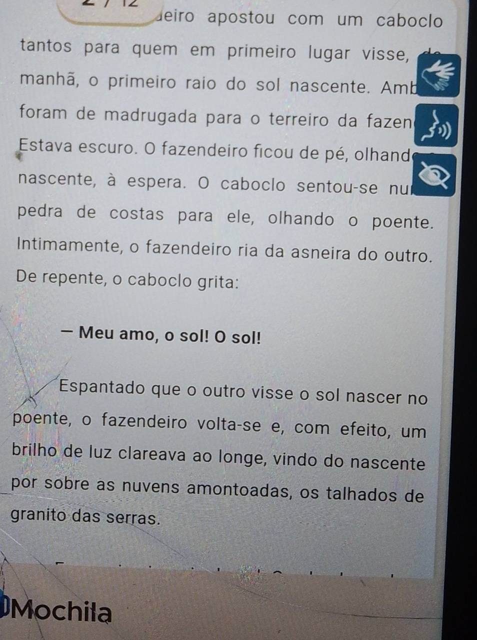 deiro apostou com um caboclo 
tantos para quem em primeiro lugar visse, 
manhã, o primeiro raio do sol nascente. Amb 
foram de madrugada para o terreiro da fazen 
Estava escuro. O fazendeiro ficou de pé, olhand 
nascente, à espera. O caboclo sentou-se nui 
pedra de costas para ele, olhando o poente. 
Intimamente, o fazendeiro ria da asneira do outro. 
De repente, o caboclo grita: 
— Meu amo, o sol! O sol! 
Espantado que o outro visse o sol nascer no 
poente, o fazendeiro volta-se e, com efeito, um 
brilho de luz clareava ao longe, vindo do nascente 
por sobre as nuvens amontoadas, os talhados de 
granito das serras. 
Mochila