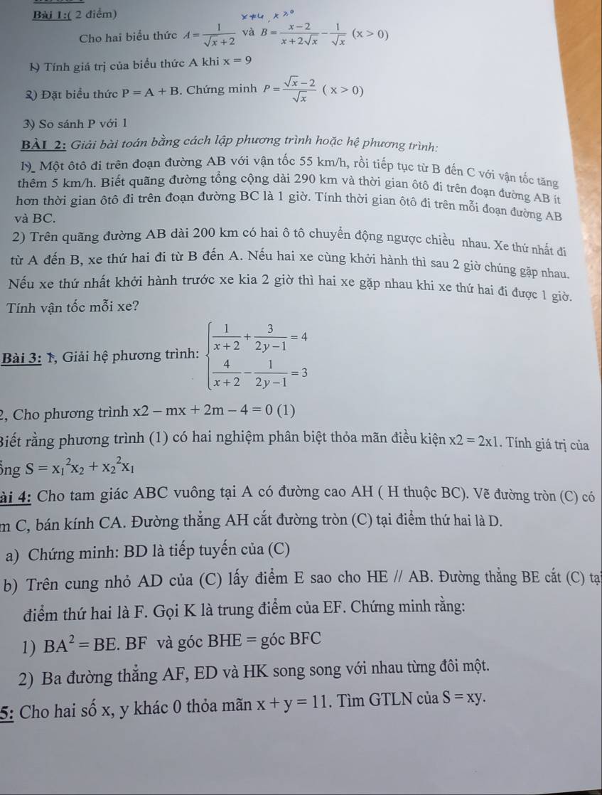 Cho hai biểu thức A= 1/sqrt(x)+2  và B= (x-2)/x+2sqrt(x) - 1/sqrt(x) (x>0)
I Tính giá trị của biểu thức A khi x=9
2) Đặt biểu thức P=A+B. Chứng minh P= (sqrt(x)-2)/sqrt(x) (x>0)
3) So sánh P với 1
BAL 2: Giải bài toán bằng cách lập phương trình hoặc hệ phương trình:
M Một ôtô đi trên đoạn đường AB với vận tốc 55 km/h, rồi tiếp tục từ B đến C với vận tốc tăng
thêm 5 km/h. Biết quãng đường tổng cộng dài 290 km và thời gian ôtô đi trên đoạn đường AB ít
hơn thời gian ôtô đi trên đoạn đường BC là 1 giờ. Tính thời gian ôtô đi trên mỗi đoạn đường AB
và BC.
2) Trên quãng đường AB dài 200 km có hai ô tô chuyển động ngược chiều nhau. Xe thứ nhất đi
từ A đến B, xe thứ hai đi từ B đến A. Nếu hai xe cùng khởi hành thì sau 2 giờ chúng gặp nhau.
Nếu xe thứ nhất khởi hành trước xe kia 2 giờ thì hai xe gặp nhau khi xe thứ hai đi được 1 giờ.
Tính vận tốc mỗi xe?
Bài 3: 1, Giải hệ phương trình: beginarrayl  1/x+2 + 3/2y-1 =4  4/x+2 - 1/2y-1 =3endarray.
2, Cho phương trình x2-mx+2m-4=0 (1)
Biết rằng phương trình (1) có hai nghiệm phân biệt thỏa mãn điều kiện * 2=2* 1. Tính giá trị của
ổng S=x_1^(2x_2)+x_2^(2x_1)
ài 4: Cho tam giác ABC vuông tại A có đường cao AH ( H thuộc BC). Vẽ đường tròn (C) có
m C, bán kính CA. Đường thắng AH cắt đường tròn (C) tại điểm thứ hai là D.
a) Chứng minh: BD là tiếp tuyến của (C)
b) Trên cung nhỏ AD của (C) lấy điểm E sao cho HE//AB. Đường thắng BE cắt (C) tại
điểm thứ hai là F. Gọi K là trung điểm của EF. Chứng minh rằng:
1) BA^2=BE. BF và góc BHE= góc BFC
2) Ba đường thẳng AF, ED và HK song song với nhau từng đôi một.
5: Cho hai số x, y khác 0 thỏa mãn x+y=11. Tìm GTLN của S=xy.