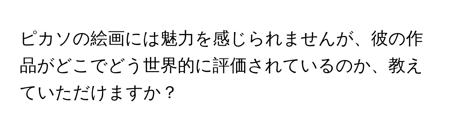 ピカソの絵画には魅力を感じられませんが、彼の作品がどこでどう世界的に評価されているのか、教えていただけますか？