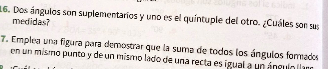 Dos ángulos son suplementarios y uno es el quíntuple del otro. ¿Cuáles son sus 
medidas? 
7. Emplea una figura para demostrar que la suma de todos los ángulos formados 
en un mismo punto y de un mismo lado de una recta es igual a un ángulo llan