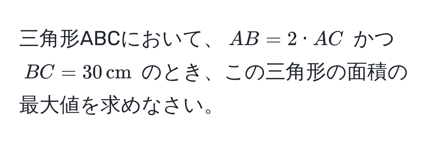 三角形ABCにおいて、$AB = 2 · AC$ かつ $BC = 30 , cm$ のとき、この三角形の面積の最大値を求めなさい。