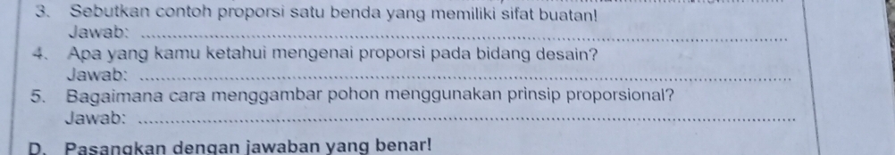 Sebutkan contoh proporsi satu benda yang memiliki sifat buatan! 
Jawab:_ 
4. Apa yang kamu ketahui mengenai proporsi pada bidang desain? 
Jawab:_ 
5. Bagaimana cara menggambar pohon menggunakan prinsip proporsional? 
Jawab:_ 
D. Pasangkan dengan jawaban yang benar!