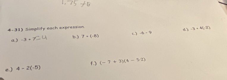 Simplify each expression. 
c.) -6-9 d.) -3+4(-2)
b.) 
a. ) -3+7 7+(-8)
f.) (-7+3)(4-5· 2)
e.) 4-2(-5)