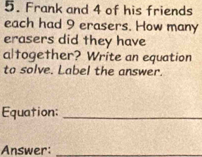 Frank and 4 of his friends 
each had 9 erasers. How many 
erasers did they have 
altogether? Write an equation 
to solve. Label the answer. 
Equation:_ 
Answer:_