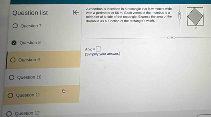 A rhombus is inscribed in a rectangle that is w meters wide 
Question list with a perimeter of 56 m. Each vertex of the rhombus is a 
midpoint of a side of the rectangle. Express the area of the 
rhombus as a function of the rectangle's width. 
Question 7 
I Question 8
A(w)=□
(Simplify your answer.) 
Question 9 
Question 10 
Question 11 
Question 12