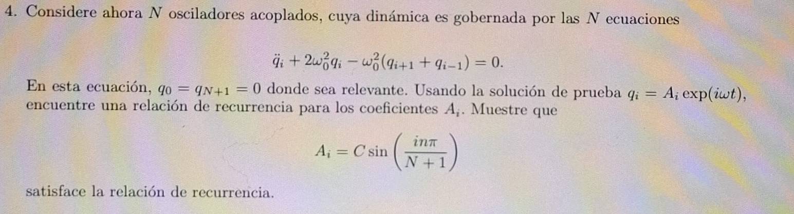 Considere ahora N osciladores acoplados, cuya dinámica es gobernada por las N ecuaciones
dot q_i+2omega _0^(2q_i)-omega _0^(2(q_i+1)+q_i-1)=0. 
En esta ecuación, q_0=q_N+1=0 donde sea relevante. Usando la solución de prueba q_i=A iexp(iωt), 
encuentre una relación de recurrencia para los coeficientes A_i. Muestre que
A_i=Csin ( inπ /N+1 )
satisface la relación de recurrencia.