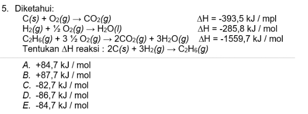 Diketahui:
C(s)+O_2(g)to CO_2(g)
△ H=-393,5kJ/mpl
H_2(g)+1/2O_2(g)to H_2O(l)
△ H=-285,8kJ/mo
C_2H_6(g)+31/2O_2(g)to 2CO_2(g)+3H_2O(g) △ H=-1559,7kJ/ mol
Tentukan △ H reaksi : 2C(s)+3H_2(g)to C_2H_6(g)
A. +84,7 kJ / mol
B. +87,7 kJ / mol
C. -82,7 kJ / mol
D. -86,7 kJ / mol
E. -84,7 kJ / mol