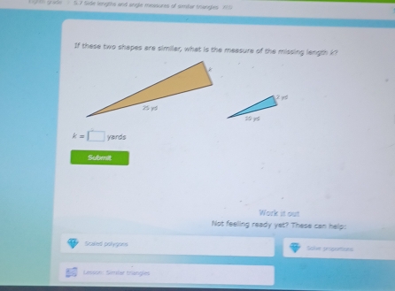Side lengths and anigle measures of simtar trangles 71
If these two shapes are similar, what is the measure of the missing length k
k=□ yards
Submit 
Work it out 
Not feeling ready yet? These can help: 
Scaled polygons Solve proporions 
Lesson: Simler trangles