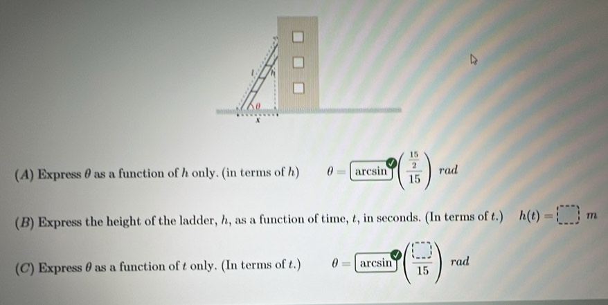 Express θ as a function of h only. (in terms of h) θ =arcsin^(·)(frac  15/2 15) rad 
(B) Express the height of the ladder, h, as a function of time, t, in seconds. (In terms of t.) h(t)=□ m
(C) Express θ as a function of t only. (In terms of t.) θ = arcsin ( □ /15 ) rad