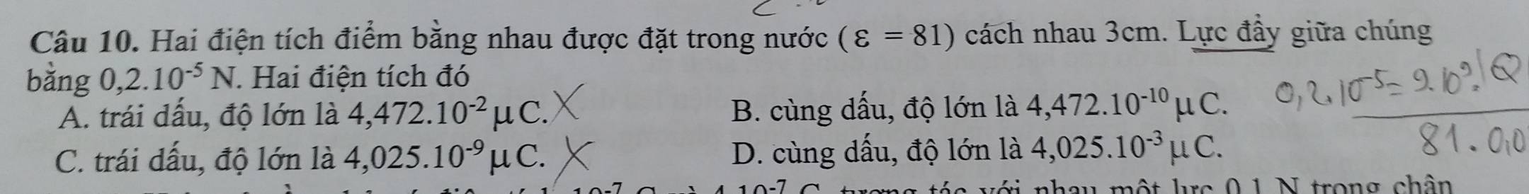 Hai điện tích điểm bằng nhau được đặt trong nước (varepsilon =81) cách nhau 3cm. Lực đầy giữa chúng
bằng 0,2.10^(-5)N. Hai điện tích đó
A. trái dấu, độ lớn là 4,472.10^(-2)mu C. B. cùng dấu, độ lớn là 4,472.10^(-10)mu C.
C. trái dấu, độ lớn là 4,025.10^(-9)mu C. D. cùng dấu, độ lớn là 4,025.10^(-3)mu C. 
t nhau một lực 0 1 N trong chân