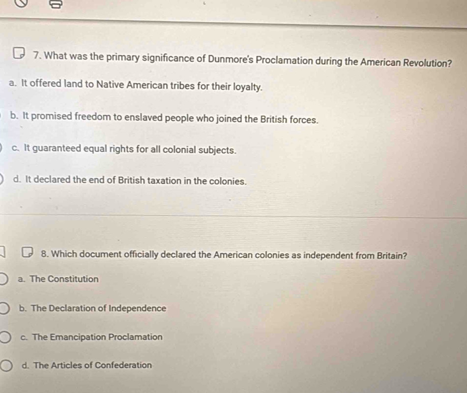 What was the primary significance of Dunmore's Proclamation during the American Revolution?
a. It offered land to Native American tribes for their loyalty.
b. It promised freedom to enslaved people who joined the British forces.
c. It guaranteed equal rights for all colonial subjects.
d. It declared the end of British taxation in the colonies.
8. Which document officially declared the American colonies as independent from Britain?
a. The Constitution
b. The Declaration of Independence
c. The Emancipation Proclamation
d. The Articles of Confederation