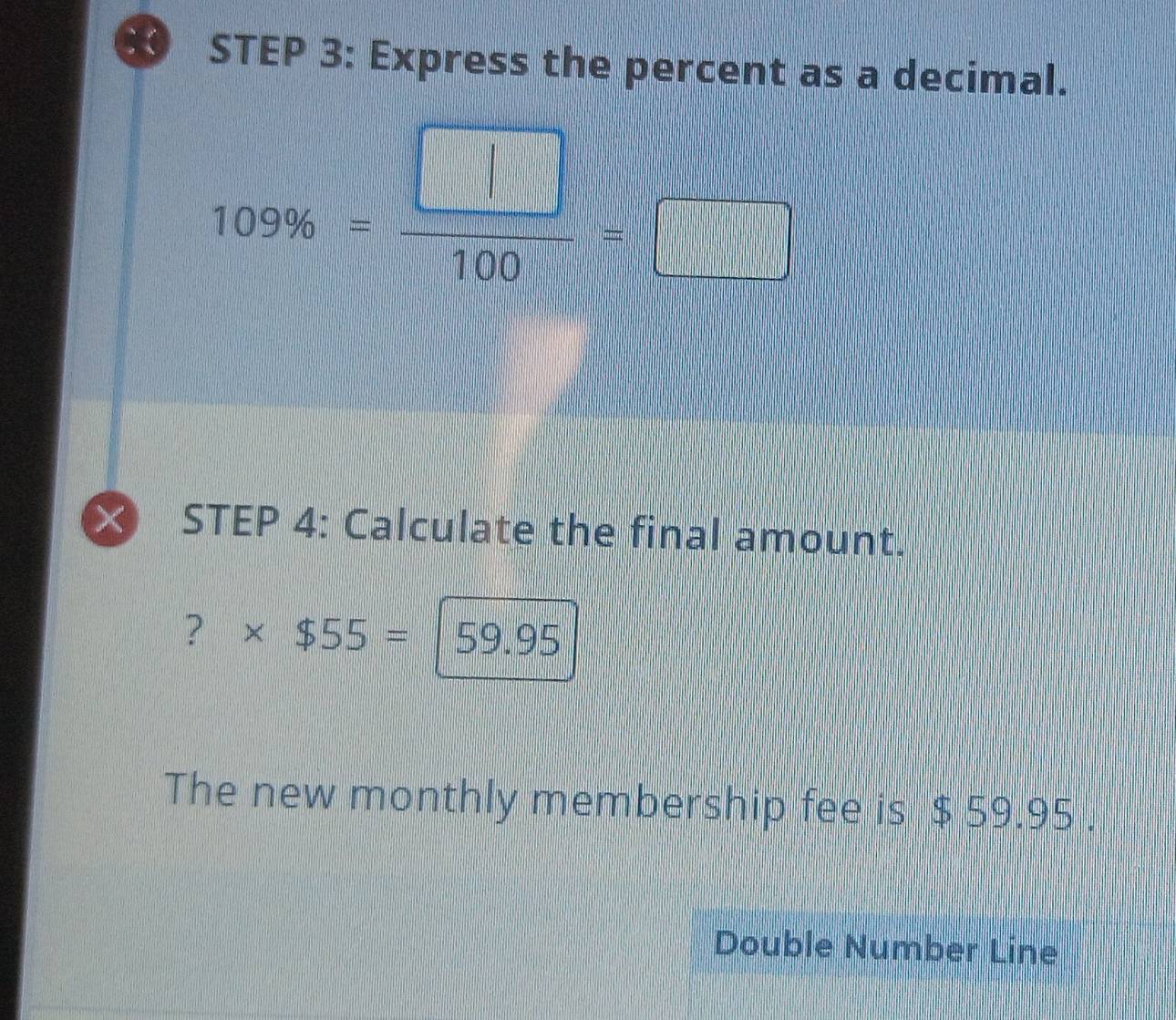 Express the percent as a decimal.
109% = □ /100 =□
STEP 4: Calculate the final amount. 
? * $55=|59.95
The new monthly membership fee is $ 59.95. 
Double Number Line