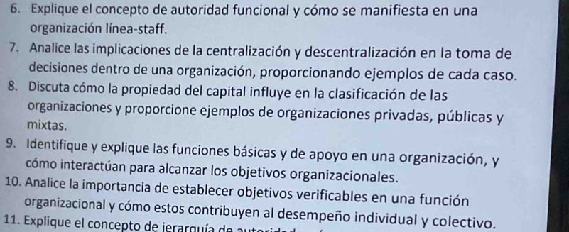 Explique el concepto de autoridad funcional y cómo se manifiesta en una 
organización línea-staff. 
7. Analice las implicaciones de la centralización y descentralización en la toma de 
decisiones dentro de una organización, proporcionando ejemplos de cada caso. 
8. Discuta cómo la propiedad del capital influye en la clasificación de las 
organizaciones y proporcione ejemplos de organizaciones privadas, públicas y 
mixtas. 
9. Identifique y explique las funciones básicas y de apoyo en una organización, y 
cómo interactúan para alcanzar los objetivos organizacionales. 
10. Analice la importancia de establecer objetivos verificables en una función 
organizacional y cómo estos contribuyen al desempeño individual y colectivo. 
11. Explique el concepto de jerarquía de al