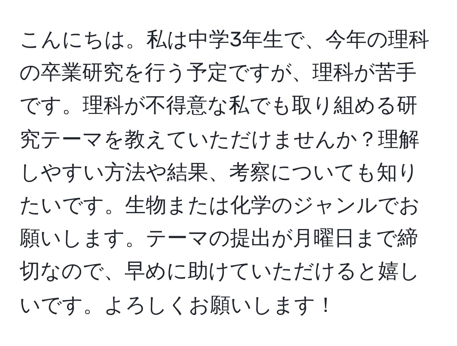 こんにちは。私は中学3年生で、今年の理科の卒業研究を行う予定ですが、理科が苦手です。理科が不得意な私でも取り組める研究テーマを教えていただけませんか？理解しやすい方法や結果、考察についても知りたいです。生物または化学のジャンルでお願いします。テーマの提出が月曜日まで締切なので、早めに助けていただけると嬉しいです。よろしくお願いします！