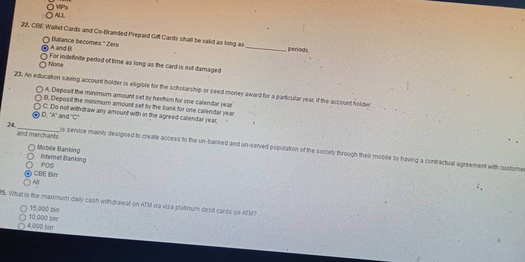 VPs
ALL
22. CBE Wallet Cards and Co-Branded Prepaid Gift Cards shall be valid as long as
Balance becomes “ Zero _periods
A and B
For indefinite perrod of time as long as the card is not damaged
None
23. An education saving account holder is eligible for the scholarship or seed money award for a particular year, if the account holder
A, Deposit the minimum amount set by her/him for one calendar year
B, Deposit the minimum amount set by the bank for one calendar year
C, Do not withdraw any amount with in the agreed calendar year,
D, 'A' an f''C'' 
and merchants.
24._ is service mainly designed to create access to the un-banked and un-served population of the society through their mobile by having a contractual agreement with custome
Mobile Banking
Internet Banking
POS
CBE Birr
All
5. What is the maximum daily cash withdrawal on ATM via visa platinum debit cards on ATM?
15,000 birr
10,000 birr
4,000 birr