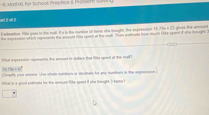 6: MathXL for School: Practice & Problem Sulviny 
art 2 of 2 
Estimation Rita goes to the mall. If x is the number of items she bought, the expression 15.79x+23 gives the amount 
the expression which represents the amount Rita spent at the mall. Then estimate how much Rita spent if she bought 3
What expression represents the amount in dollars that Rita spent at the mall?
15.79x+47
(Simplify your answer. Use whole numbers or decimals for any numbers in the expression.) 
What is a good estimate for the amount Rita spent if she bought 3 items?