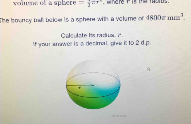 volume of a sphere = 2/3 π r^3 , where 7 is the radius. 
The bouncy ball below is a sphere with a volume of 4800π mm^3. 
Calculate its radius, r. 
If your answer is a decimal, give it to 2 d.p. 
Not to scale