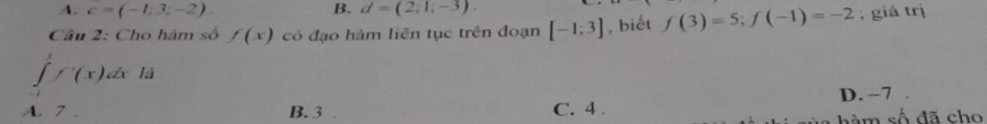 A. c=(-1;3;-2). B. d=(2;1;-3). 
Câu 2: Cho hàm số f(x) có đạo hàm liên tục trên đoạn [-1;3] , biết f(3)=5; f(-1)=-2 , giá trị
∈tlimits f'(x) dx là
A. 7. B. 3 C. 4. D. −7
nàm số đã cho