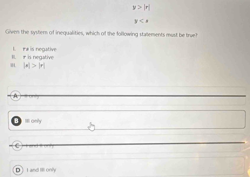 y>|r|
y
Given the system of inequalities, which of the following statements must be true?
I. r8 is negative
II. r is negative
III. |s|>|r|
A) Il only
Bell only
C) a 10
DI and III only