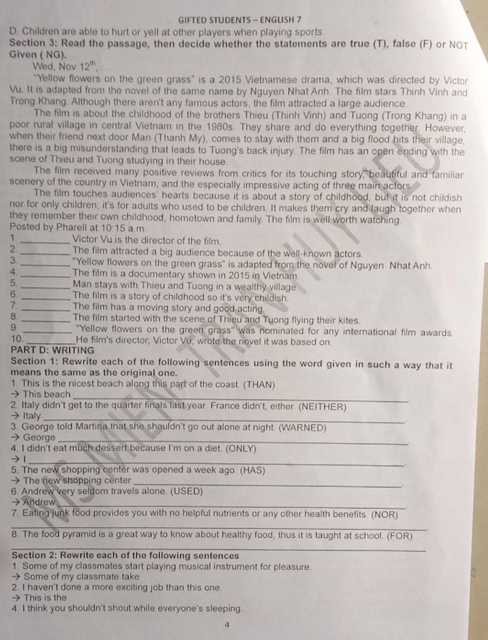 GIFTED STUDENTS - ENGLISH 7
D. Children are able to hurt or yell at other players when playing sports
Section 3: Read the passage, then decide whether the statements are true (T), false (F) or NOT
Given ( NG).
Wed, Nov 12^(th).
"Yellow flowers on the green grass" is a 2015 Vietnamese drama, which was directed by Victor
Vu. It is adapted from the novel of the same name by Nguyen Nhat Anh. The film stars Thinh Vinh and
Trong Khang. Although there aren't any famous actors, the film attracted a large audience
The film is about the childhood of the brothers Thieu (Thinh Vinh) and Tuong (Trong Khang) in a
poor rural village in central Vietnam in the 1980s. They share and do everything together. However,
when their friend next door Man (Thanh My), comes to stay with them and a big flood hits their village,
there is a big misunderstanding that leads to Tuong's back injury. The film has an open ending with the
scene of Thieu and Tuong studying in their house.
The film received many positive reviews from critics for its touching story, beautiful and familiar
scenery of the country in Vietnam, and the especially impressive acting of three main actors
The film touches audiences' hearts because it is about a story of childhood, but it is not childish
nor for only children; it's for adults who used to be children. It makes them cry and laugh together when
they remember their own childhood, hometown and family. The film is well worth watching.
Posted by Pharell at 10:15 a.m.
1 _Victor Vu is the director of the film.
2 _The film attracted a big audience because of the well-known actors.
3. _"Yellow flowers on the green grass" is adapted from the novel of Nguyen Nhat Anh.
4. _The film is a documentary shown in 2015 in Vietnam
5. _Man stays with Thieu and Tuong in a wealthy village
6 _The film is a story of childhood so it's very childish.
7 _The film has a moving story and good acting.
8 _The film started with the scene of Thieu and Tuong flying their kites
9 _''Yellow flowers on the green grass'' was nominated for any international film awards.
10. _He film's director, Victor Vu, wrote the novel it was based on.
PART D: WRITING
Section 1: Rewrite each of the following sentences using the word given in such a way that it
means the same as the original one.
1 This is the nicest beach along this part of the coast. (THAN)
→ This beach
_
2. Italy didn't get to the quarter finals last year. France didn't, either. (NEITHER)
→ Italy_
3 George told Martina that she shouldn't go out alone at night. (WARNED)
→ George_
4. I didn't eat much dessert because I'm on a diet. (ONLY)
→ 1_
.
5. The new shopping center was opened a week ago. (HAS)
→ The new shopping center_
6. Andrew very seldom travels alone. (USED)
→ Andrew
_
  
7 Eating junk food provides you with no helpful nutrients or any other health benefits (NOR)
_
8. The food pyramid is a great way to know about healthy food, thus it is taught at school. (FOR)
_
Section 2: Rewrite each of the following sentences
1 Some of my classmates start playing musical instrument for pleasure.
→ Some of my classmate take
2. I haven't done a more exciting job than this one.
→ This is the
4. I think you shouldn't shout while everyone's sleeping.
A