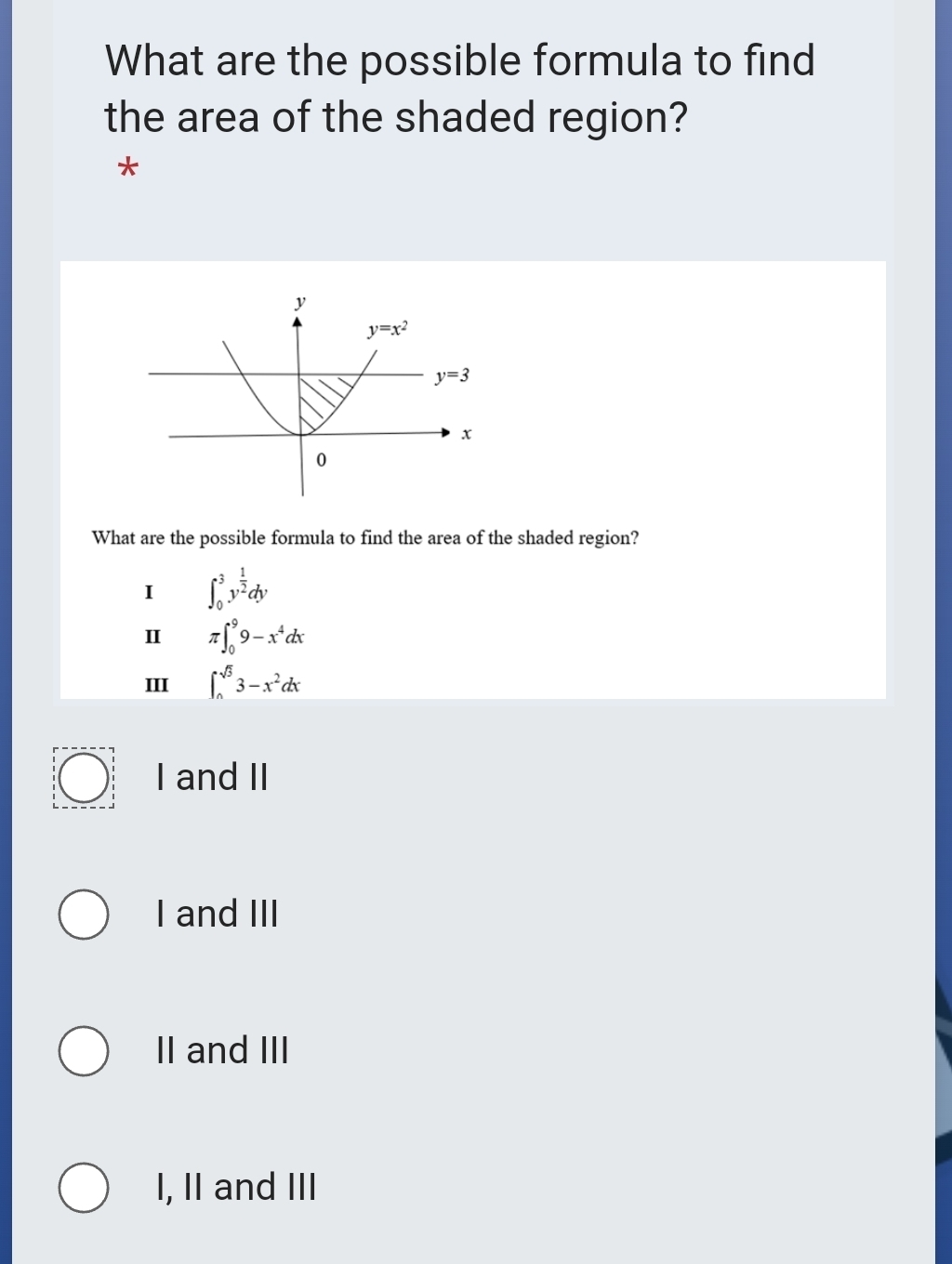 What are the possible formula to find
the area of the shaded region?
*
What are the possible formula to find the area of the shaded region?
I ∈t _0^(3y^frac 1)2dy
Ⅱ π ∈t _0^(99-x^4)dx
III ∈t _0^((sqrt 3))3-x^2dx
I and II
I and III
II and III
I, II and III