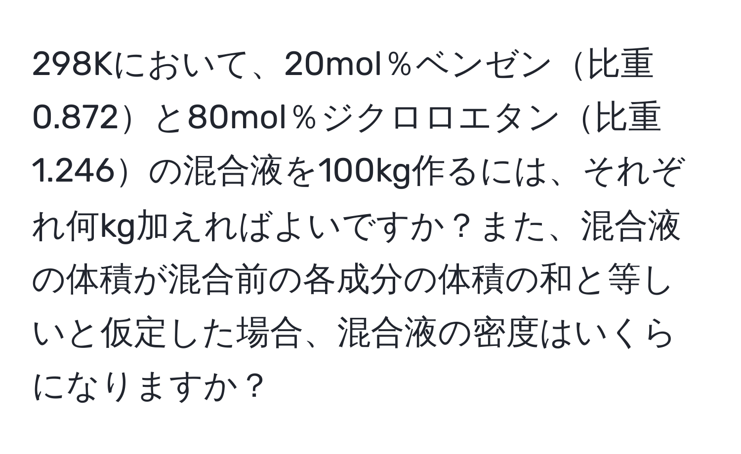 298Kにおいて、20mol％ベンゼン比重0.872と80mol％ジクロロエタン比重1.246の混合液を100kg作るには、それぞれ何kg加えればよいですか？また、混合液の体積が混合前の各成分の体積の和と等しいと仮定した場合、混合液の密度はいくらになりますか？