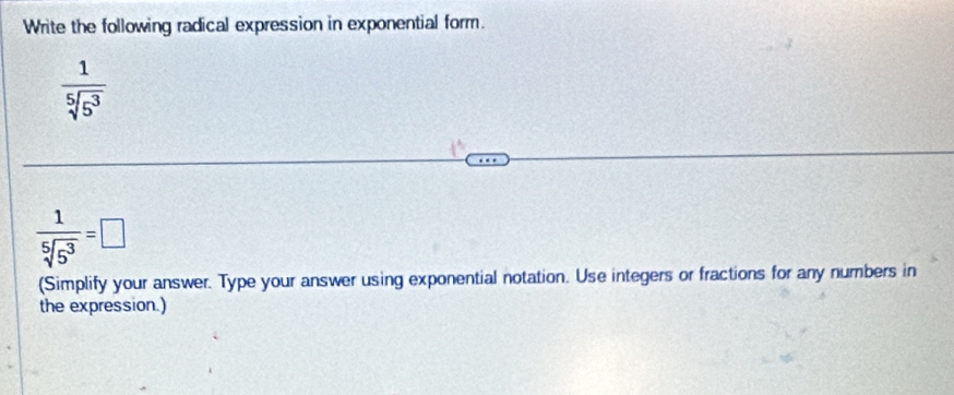 Write the following radical expression in exponential form.
 1/sqrt[5](5^3) 
 1/sqrt[5](5^3) =□
(Simplify your answer. Type your answer using exponential notation. Use integers or fractions for any numbers in 
the expression.)