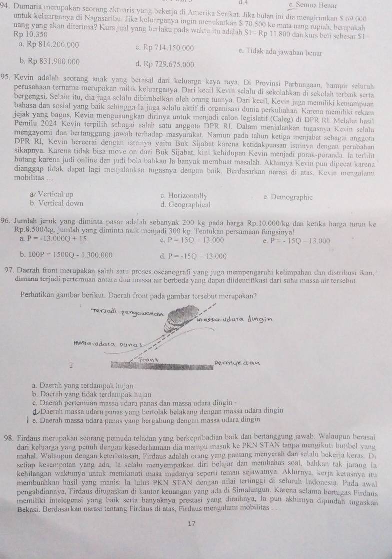 4 e. Semua Benar
94. Dumaria merupakan seorang aktuaris yang bekerja di Amerika Serikat. Jika bulan ini dia mengirımkan $ 69,000
untuk keluarganya di Nagasaribu. Jika keluarganya ingin menukarkan $ 70.500 ke mata uang rupiah, berapakah
uang yang akan diterima? Kurs jual yang berlaku pada waktu itu adalah
Rp 10.350 SI=Rp 11. 800 dan kurs belí sebesar $1
a. Rp 814.200.000 c. Rp 714.150.000 e. Tidak ada jawaban benar
b. Rp 831.900.000 d. Rp 729.675.000
95. Kevin adalah seorang anak yang berasal dari keluarga kaya raya. Di Provinsi Parbungaan, hampir seluruh
perusahaan ternama merupakan milik keluarganya. Dari kecil Kevin selalu di sekolahkan di sekolah terbaik serta
bergengsi. Selain itu, dia juga selalu dibimbelkan oleh orang tuanya. Dari kecil, Kevin juga memiliki kemampuan
bahasa dan sosial yang baik sehingga Ia juga selalu aktif di organisasi dunia perkuliahan. Karena memiliki rekam
jejak yang bagus, Kevin mengusungkan dirinya untuk menjadi calon legislatif (Caleg) di DPR RL Melaluí hasil
Pemilu 2024 Kevin terpilih sebagai salah satu anggota DPR RI. Dalam menjalankan tugasnya Kevin selalu
mengayomi dan bertanggung jawab terhadap masyarakat. Namun pada tahun ketiga menjabat sebagai anggota
DPR RI, Kevin bercerai dengan istrinya yaitu Buk Sijabat karena ketidakpuasan istrinya dengan perubahan
sikapnya. Karena tidak bisa move on dari Buk Sijabat, kini kehidupan Kevin menjadi porak-poranda. la terlilit
hutang karena judi online dan judi bola bahkan Ia banyak membuat masalah. Akhirnya Kevin pun dipecat karena
dianggap tidak dapat lagi menjalankan tugasnya dengan baik. Berdasarkan narasi di atas. Kevin mengalami
mobilitas …
a Vertical up c. Horizontally e. Demographic
b. Vertical down d. Geographical
96, Jumlah jeruk yang diminta pasar adalah sebanyak 200 kg pada harga Rp.10.000/kg dan ketıka harga turun ke
Rp.8.500/kg, jumlah yang diminta naik menjadi 300 kg. Tentukan persamaan fungsinya!
a. P=-13.000Q+15 c. P=15Q+13,000 e. P=-15Q-13,000
b. 100P=1500Q-1.300.000 d. P=-15Q+13,000
97. Daerah front merupakan salah satu proses oseanografi yang juga mempengaruhi kelimpahan dan distribusi ikan. '
dimana terjadi pertemuan antara dua massa air berbeda yang dapat diidentifikasi dari suhu massa air tersebut
Perhatikan gambar berikut. Daerah front pada gambar tersebut merupakan?
a. Daerah yang terdampak hujan
b. Daerah yang tidak terdampak hujan
c. Daerah pertemuan massa udara panas dan massa udara dingin -
d Daerah massa udara panas yang bertolak belakang dengan massa udara dingin
e. Daerah massa udara panas yang bergabung dengan massa udara dingin
98. Firdaus merupakan seorang pemuda teladan yang berkepribadian baik dan bertanggung jawab. Walaupun berasal
dari keluarga yang penuh dengan kesederhanaan dia mampu masuk ke PKN STAN tanpa mengikuti bimbel yang
mahal. Walaupun dengan keterbatasan, Firdaus adalah orang yang pantang menyerah dan selalu bekerja keras. Di
setiap kesempatan yang ada, la selalu menyempatkan diri belajar dan membahas soal, bahkan tak jarang la
kehilangan waktunya untuk menikmati masa mudanya seperti teman sejawatnya. Akhırnya, kerja kerasnya itu
membuahkan hasil yang manis: la lulus PKN STAN dengan nilai tertinggi di seluruh Indonesia. Pada awal
pengabdiannya, Firdaus ditugaskan di kantor keuangan yang ada di Simalungun. Karena selama bertugas Firdaus
memiliki intelegensi yang baik serta banyaknya prestasi yang diraihnya, la pun akhırnya dipındah tugaskan
Bekasi. Berdasarkan narasi tentang Firdaus di atas, Firdaus mengalami mobilitas . .
17
