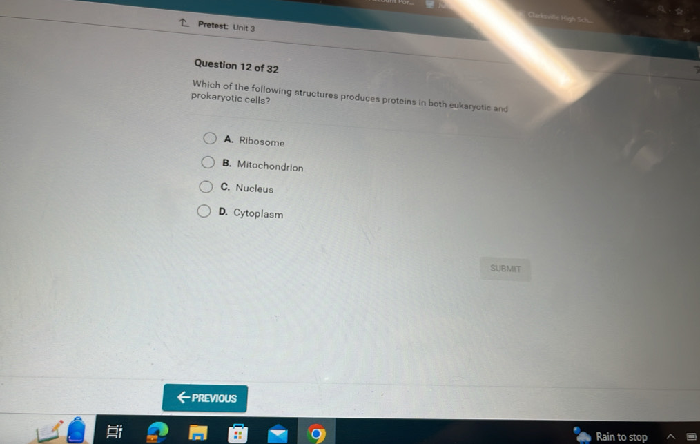 Pretest: Unit 3
Question 12 of 32
prokaryotic cells? Which of the following structures produces proteins in both eukaryotic and
A. Ribosome
B. Mitochondrion
C. Nucleus
D. Cytoplasm
SUBMIT
· PREVIOUS
Rain to stop