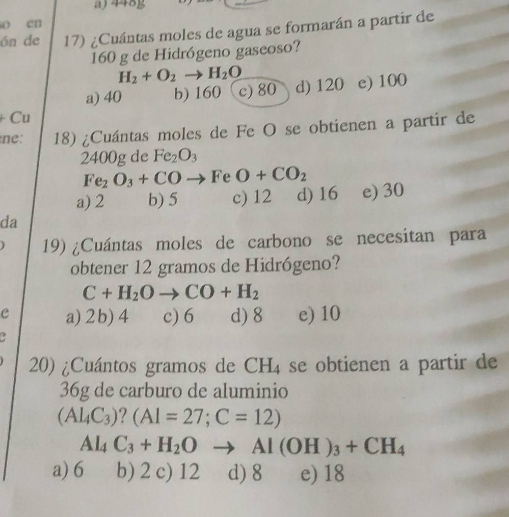 448g
o en
ón de 17) ¿Cuántas moles de agua se formarán a partir de
160 g de Hidrógeno gaseoso?
H_2+O_2to H_2O
a) 40 b) 160 c) 80 d) 120 e) 100
- Cu
ne: 18) ¿Cuántas moles de Fe O se obtienen a partir de
2400g de Fe_2O_3
Fe_2O_3+CO · Fe O+CO_2
a) 2 b) 5 c) 12 d) 16 e) 30
da
19) ¿Cuántas moles de carbono se necesitan para
obtener 12 gramos de Hidrógeno?
C+H_2Oto CO+H_2
e
a) 2 b) 4 c) 6 d) 8 e) 10
a
20) ¿Cuántos gramos de CH_4 se obtienen a partir de
36g de carburo de aluminio
(Al_4C_3) ? (Al=27;C=12)
Al_4C_3+H_2O Al(OH)_3+CH_4
a) 6 b) 2 c) 12 d) 8 e) 18