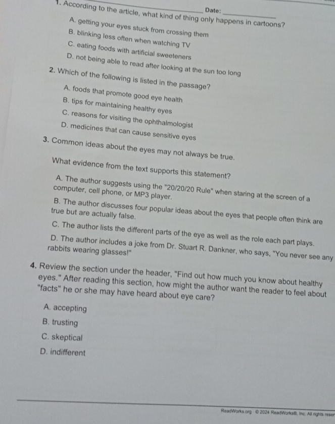 Date:
1. According to the article, what kind of thing only happens in cartoons?
A. getting your eyes stuck from crossing them
B. blinking less often when watching TV
C. eating foods with artificial sweeteners
D. not being able to read after looking at the sun too long
2. Which of the following is listed in the passage?
A. foods that promote good eye health
B. tips for maintaining healthy eyes
C. reasons for visiting the ophthalmologist
D. medicines that can cause sensitive eyes
3. Common ideas about the eyes may not always be true.
What evidence from the text supports this statement?
A. The author suggests using the "20/20/20 Rule" when staring at the screen of a
computer, cell phone, or MP3 player.
B. The author discusses four popular ideas about the eyes that people often think are
true but are actually false.
C. The author lists the different parts of the eye as well as the role each part plays.
D. The author includes a joke from Dr. Stuart R. Dankner, who says, "You never see any
rabbits wearing glasses!"
4. Review the section under the header, "Find out how much you know about healthy
eyes." After reading this section, how might the author want the reader to feel about
"facts" he or she may have heard about eye care?
A. accepting
B. trusting
C. skeptical
D. indifferent
ReadWorks.org · © 2024 ReadWorks®, inc. All rights reser