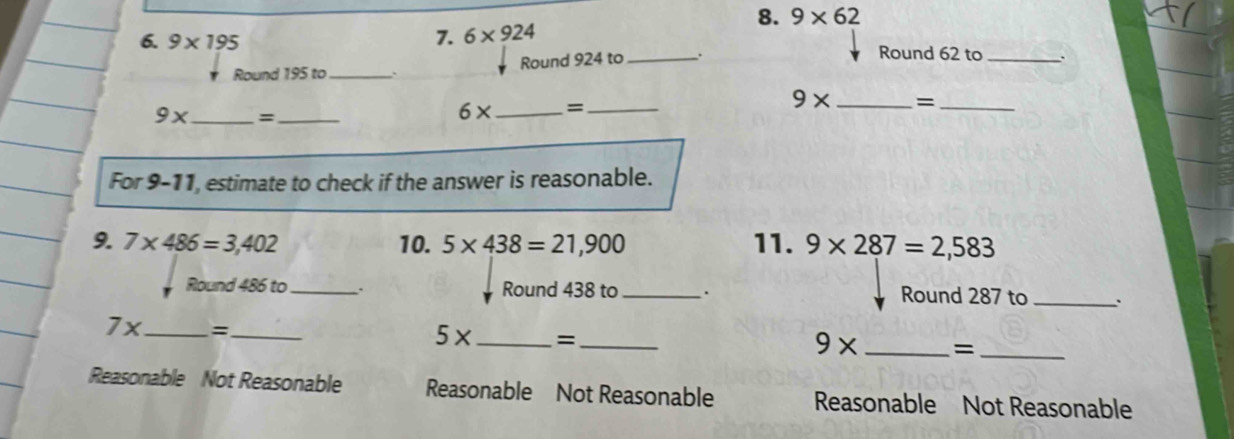 9* 62
6. 9* 195 7. 6* 924 _Round 62 to _、
Round 195 to_ 、 Round 924 to .
9x _  =_ 
6* _ =_
9* _=_
For 9-11, estimate to check if the answer is reasonable.
9. 7* 486=3,402 10. 5* 438=21,900 11. 9* 287=2,583
Round 486 to_ . Round 438 to_ . Round 287 to _`
7x _  = _
5* _=_
9* _=_
Reasonable Not Reasonable Reasonable Not Reasonable Reasonable Not Reasonable