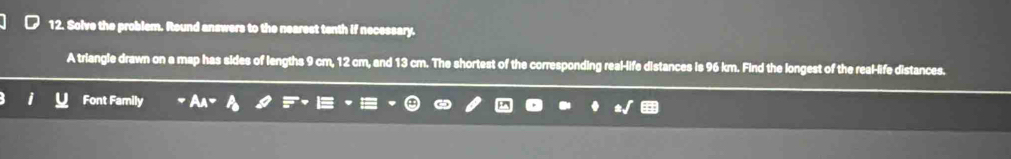 Solve the problem. Round answers to the nearest tenth if necessary. 
A triangle drawn on a map has sides of lengths 9 cm, 12 cm, and 13 cm. The shortest of the corresponding real-life distances is 96 km. Find the longest of the real-life distances. 
Font Family