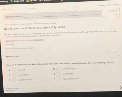 choollog Gooale Meet n
Date: _Instructor: Monica Rastegar
Total Score:
Student Name/ID# _/ 20
northNest academt of Health sciences - art MSt: MS. Rastegar peRiod 29
Native American Clothing: Intricate and Symbolic
INSTRUCTIONS: Watch the video linked below. It can also be found in the BCPS Apps Portal VoiceThread. Answer the questions. Remember,
you can use the Rlead Aloud feature to have the questions read to you.
Native American Clothinc: Intricate and Symbolic
Word BanK:
intricate: very complicated or detailed
QUESTION 1
Some of the materials that Native Americans have used over the past several decades to create clothing include
^ elk teeth B porçupine quills
C woven fabric animal hide
E all of the above F none of the above
Download image mage B of 10