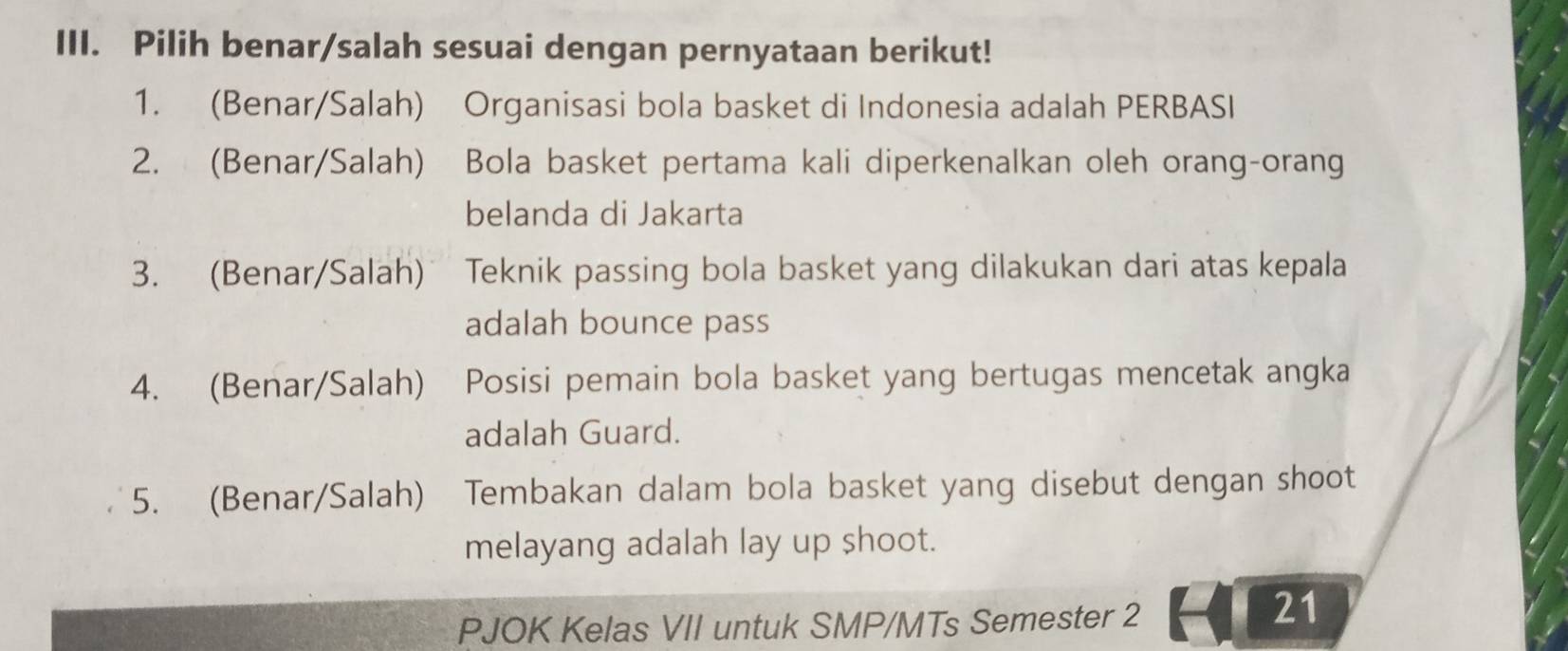 Pilih benar/salah sesuai dengan pernyataan berikut! 
1. (Benar/Salah) Organisasi bola basket di Indonesia adalah PERBASI 
2. (Benar/Salah) 2 Bola basket pertama kali diperkenalkan oleh orang-orang 
belanda di Jakarta 
3. (Benar/Salah) Teknik passing bola basket yang dilakukan dari atas kepala 
adalah bounce pass 
4. (Benar/Salah) Posisi pemain bola basket yang bertugas mencetak angka 
adalah Guard. 
5. (Benar/Salah) Tembakan dalam bola basket yang disebut dengan shoot 
melayang adalah lay up shoot. 
PJOK Kelas VII untuk SMP/MTs Semester 2 
21