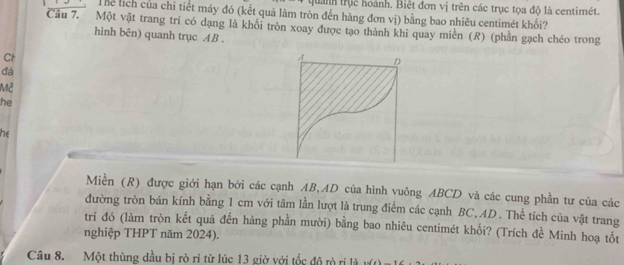 quảnh trục hoành. Biệt đơn vị trên các trục tọa độ là centimét. 
Thể tích của chi tiết máy đó (kết quả làm tròn đến hàng đơn vị) bằng bao nhiêu centimét khối? 
Câu 7. Một vật trang trí có dạng là khối tròn xoay được tạo thành khi quay miền (R) (phần gạch chéo trong 
hình bên) quanh trục AB. 
Ct
A
D 
đá 
Mễ 
he 
he 
Miền (R) được giới hạn bởi các cạnh AB, AD của hình vuông ABCD và các cung phần tư của các 
đường tròn bán kính bằng 1 cm với tâm lần lượt là trung điểm các cạnh BC, AD. Thể tích của vật trang 
trí đó (làm tròn kết quả đến hàng phần mười) bằng bao nhiêu centimét khối? (Trích đề Minh hoạ tốt 
nghiệp THPT năm 2024). 
Câu 8. Một thùng dầu bị rò ri từ lúc 13 giờ với tốc độ rò rị là