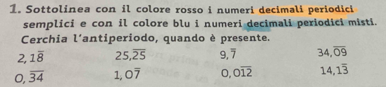 Sottolinea con il colore rosso i numeri decimali periodici 
semplici e con il colore blu i numeri decimali periodici misti. 
Cerchia l'antiperiodo, quando è presente.
2, 1overline 8 25, overline 25
9, overline 7
34, overline 09
0, overline 34 1, 0overline 7
0, 0overline 12 14,1overline 3