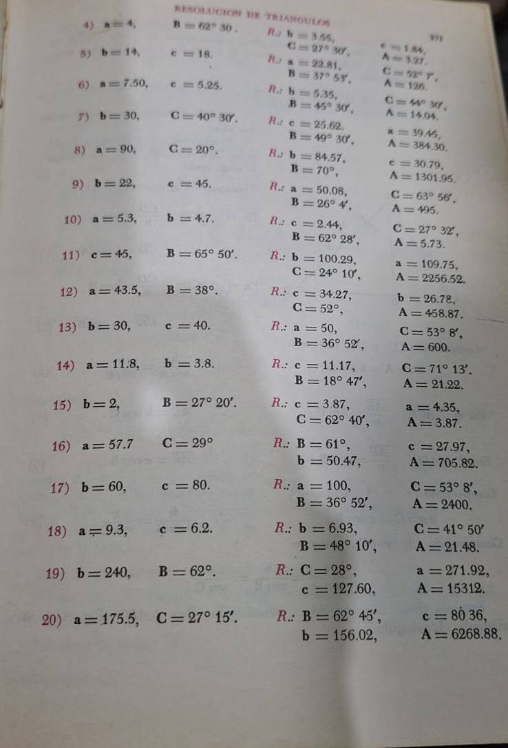 RESOLUCIóN DE TranGULOS 371
4) a=4, B=62°30. n_a b=3.55,
5) b=14, c=18. R_.2 C=27°30', e=1.84,
a=22.81, A=3.27.
B=37°53', C=52°T,
6) a=7.50, c=5.25. R_c6=5.35, A=126.
B=45°30', C=44°30',
7) b=30, C=40°30'. R∴ c=25.62. A=14.04.
B=49°30', a=39.45,
8) a=90, C=20°. R∴ b=84.57, A=384.30.
c=30.79,
B=70°, A=1301.95.
9) b=22, c=45. R_.i a=50.08, C=63°56',
B=26°4', A=495.
10) a=5.3, d= b=4.7. R.: c=2.44, C=27°32',
B=62°28', A=5.73.
11) c=45, B=65°50'. R_.: b=100.29, a=109.75,
C=24°10', A=2256.52.
12) a=43.5,B=38°. R.: c=34.27, b=26.78,
C=52°, A=458.87.
13) b=30,c=40. R∴ a=50, C=53°8',
B=36°52', A=600.
14) a=11.8,b=3.8. R.:c=11.17, C=71°13'.
B=18°47', A=21.22.
15) b=2,B=27°20'. R.: c=3.87, a=4.35,
C=62°40', A=3.87.
16) a=57.7 C=29° R.: B=61°, c=27.97,
b=50.47, A=705.82.
17) b=60,c=80. R.:a=100, C=53°8',
B=36°52', A=2400.
18) a=9.3,c=6.2. R.:b=6.93, C=41°50'
B=48°10', A=21.48.
19) b=240,B=62°. R.:C=28°, a=271.92,
c=127.60, A=15312.
20) a=175.5,C=27°15'. R.:B=62°45',c=8036,
b=156.02, A=6268.88.