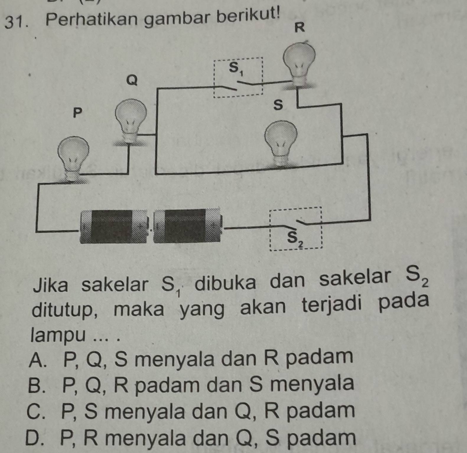 Perhatikan gambar berikut!
Jika sakelar S_1 dibuka dan sakelar S_2
ditutup, maka yang akan terjadi pada
lampu ... .
A. P, Q, S menyala dan R padam
B. P, Q, R padam dan S menyala
C. P, S menyala dan Q, R padam
D. P, R menyala dan Q, S padam