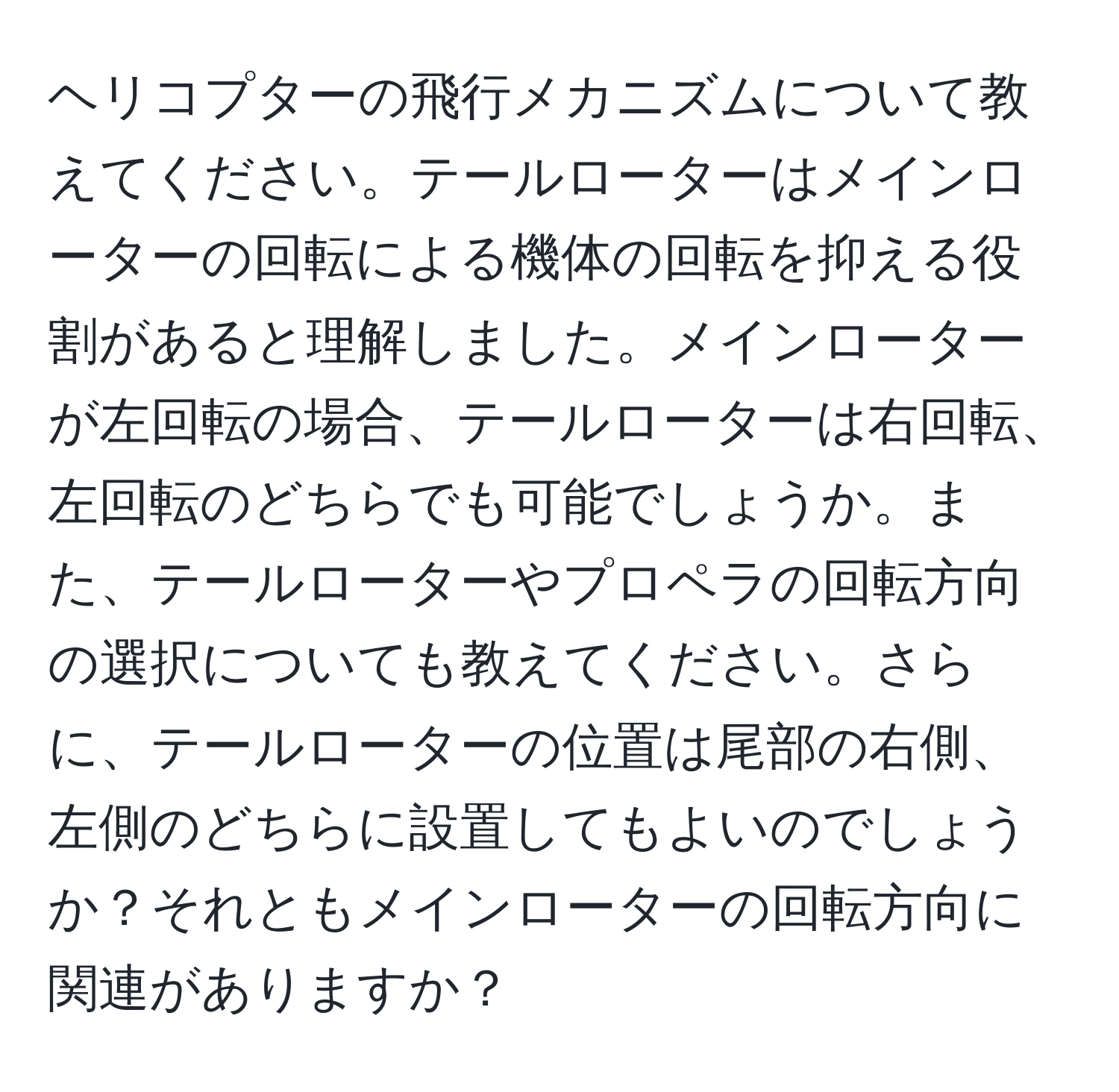 ヘリコプターの飛行メカニズムについて教えてください。テールローターはメインローターの回転による機体の回転を抑える役割があると理解しました。メインローターが左回転の場合、テールローターは右回転、左回転のどちらでも可能でしょうか。また、テールローターやプロペラの回転方向の選択についても教えてください。さらに、テールローターの位置は尾部の右側、左側のどちらに設置してもよいのでしょうか？それともメインローターの回転方向に関連がありますか？