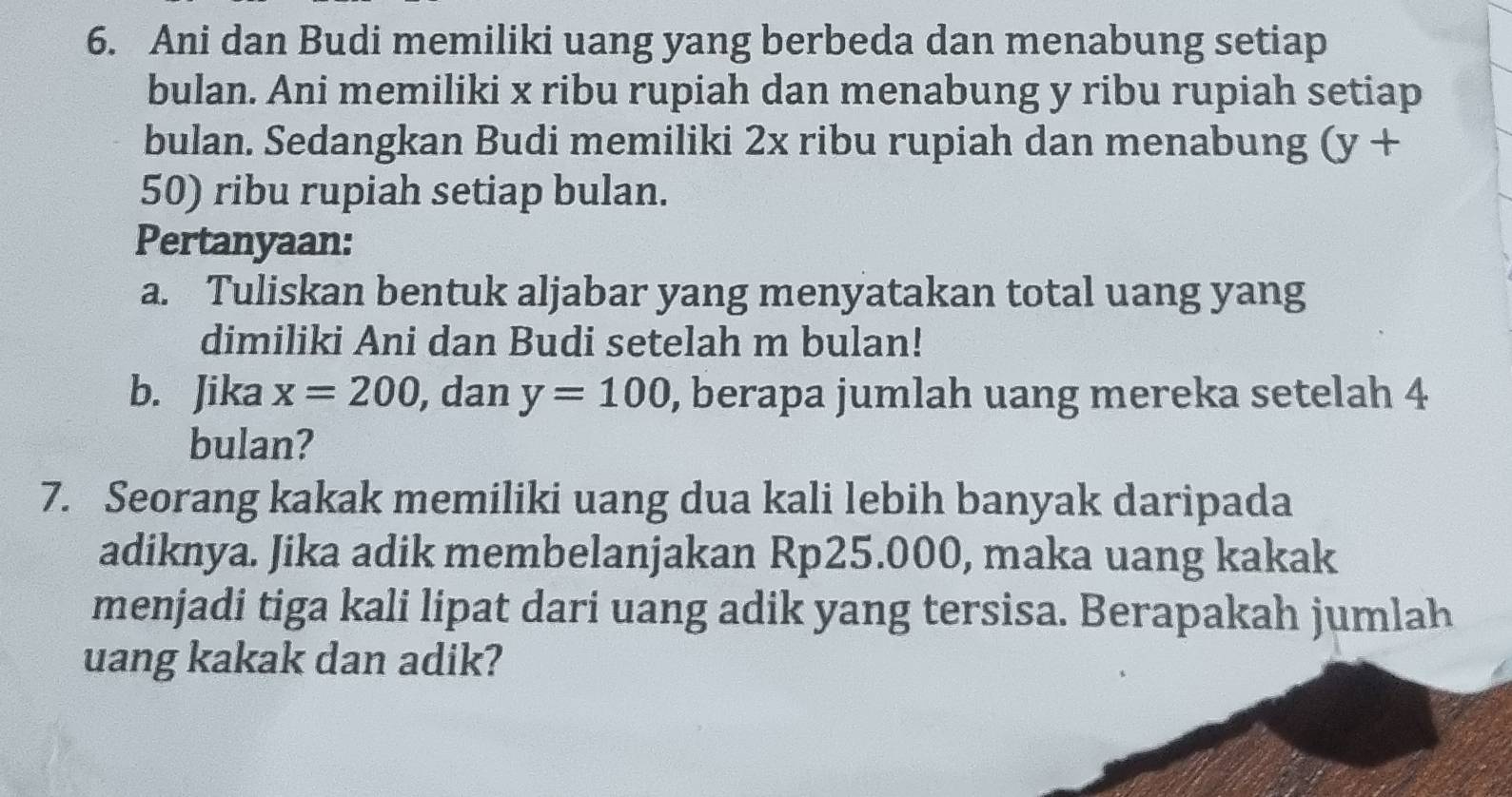 Ani dan Budi memiliki uang yang berbeda dan menabung setiap 
bulan. Ani memiliki x ribu rupiah dan menabung y ribu rupiah setiap 
bulan. Sedangkan Budi memiliki 2x ribu rupiah dan menabung (y+
50) ribu rupiah setiap bulan. 
Pertanyaan: 
a. Tuliskan bentuk aljabar yang menyatakan total uang yang 
dimiliki Ani dan Budi setelah m bulan! 
b. Jika x=200 , dan y=100 , berapa jumlah uang mereka setelah 4
bulan? 
7. Seorang kakak memiliki uang dua kali lebih banyak daripada 
adiknya. Jika adik membelanjakan Rp25.000, maka uang kakak 
menjadi tiga kali lipat dari uang adik yang tersisa. Berapakah jumlah 
uang kakak dan adik?