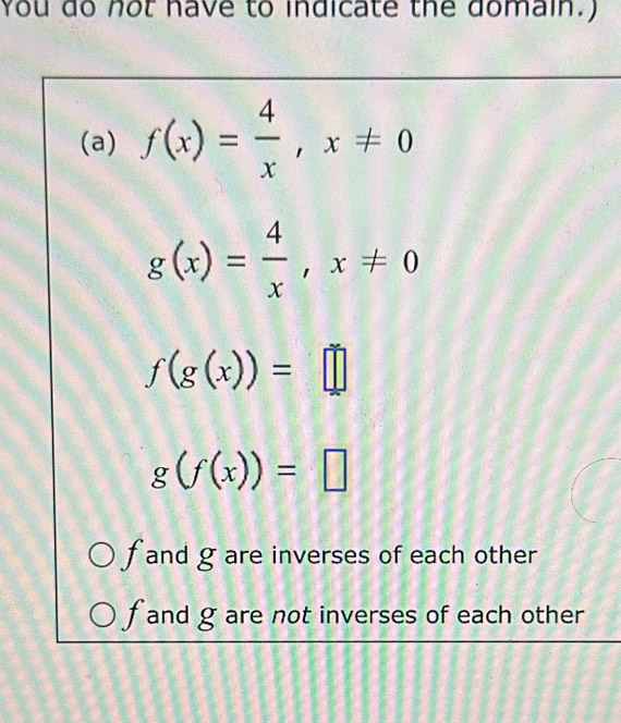 You do not have to indicate the domain.)
(a) f(x)= 4/x , x!= 0
g(x)= 4/x , x!= 0
f(g(x))=□
g(f(x))=□
f and g are inverses of each other
f and g are not inverses of each other