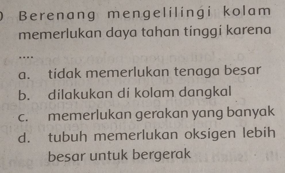 Berenang mengelilingi kolam
memerlukan daya tahan tinggi karena
. -.-
a. tidak memerlukan tenaga besar
b. dilakukan di kolam dangkal
c. memerlukan gerakan yang banyak
d. tubuh memerlukan oksigen lebih
besar untuk bergerak