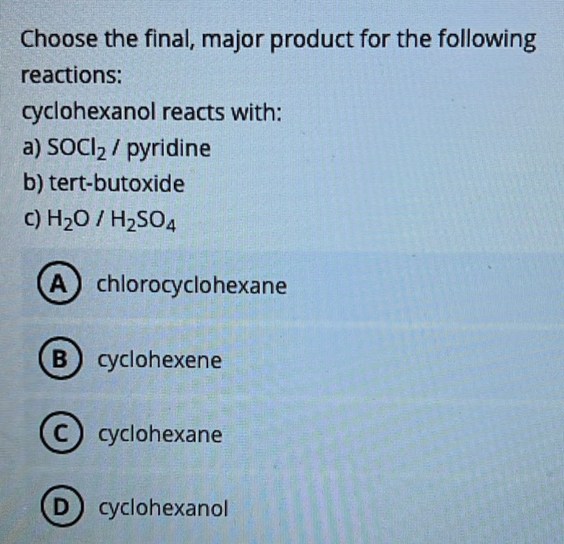 Choose the final, major product for the following
reactions:
cyclohexanol reacts with:
a) SOCl_2/ pyridine
b) tert-butoxide
C) H_2O/H_2SO_4
A chlorocyclohexane
Bcyclohexene
Ccyclohexane
Dcyclohexanol