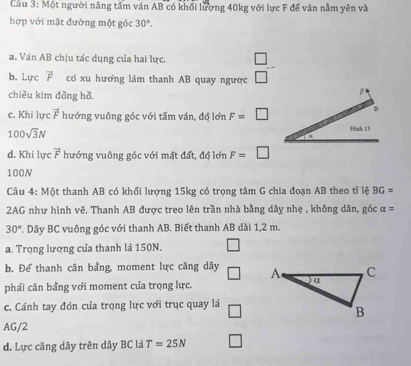 Cầu 3: Một người nâng tấm ván AB có khối lượng 40kg với lực F để ván nằm yên và 
hợp với mặt đường một góc 30°. 
a. Ván AB chịu tác dụng của hai lực. □ 
b. Lực vector F có xu hương làm thanh AB quay ngược □ 
chiều kim đồng hồ. 
c. Khi lực vector F hướng vuông góc với tấm ván, độ lớn F=□
B
100sqrt(3)N
Hinh 13
a 
d. Khi lực vector F hướng vuông góc với mặt đất, độ lớn F=□
100N
Câu 4: Một thanh AB có khối lượng 15kg có trọng tâm G chia đoạn AB theo tỉ lệ BG=
2AG như hình vẽ. Thanh AB được treo lên trần nhà bằng dây nhẹ , không dãn, góc alpha =
30°. Dây BC vuông góc với thanh AB. Biết thanh AB dài 1,2 m. 
a. Trọng lượng của thanh là 150N. 
b. Để thanh cân bằng, moment lực căng dây □ 
phải cân bằng với moment cửa trọng lực. 
c. Cánh tay đòn của trọng lực với trục quay là □
AG/2
d. Lực căng dây trên dây BC là T=25N □