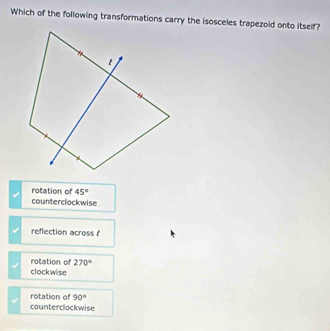 Which of the following transformations carry the isosceles trapezoid onto itself?
rotation of 45°
counterclockwise
reflection across 
rotation of 270°
clockwise
rotation of 90°
counterclockwise